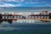 乐竞体育app圈子文化：粉丝可围绕某支战队或选手，共同参加战术讨论与线下见面会