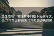 热血燃烧：常规赛冲刺摆下苦战阵仗，乐竞体育诠释意志与体能的终极碰撞