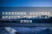乐竞体育突破围堵：全攻全守再度在世界足坛起势，不同风格的球队展开激情碰撞