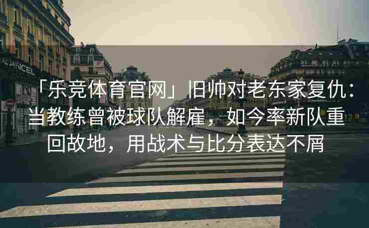 「乐竞体育官网」旧帅对老东家复仇：当教练曾被球队解雇，如今率新队重回故地，用战术与比分表达不屑