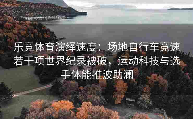 乐竞体育演绎速度：场地自行车竞速若干项世界纪录被破，运动科技与选手体能推波助澜