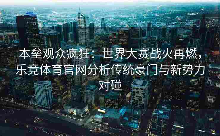 本垒观众疯狂：世界大赛战火再燃，乐竞体育官网分析传统豪门与新势力对碰