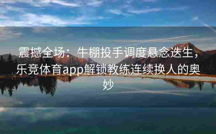 震撼全场：牛棚投手调度悬念迭生，乐竞体育app解锁教练连续换人的奥妙
