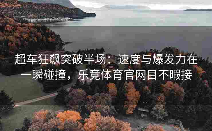 超车狂飙突破半场：速度与爆发力在一瞬碰撞，乐竞体育官网目不暇接