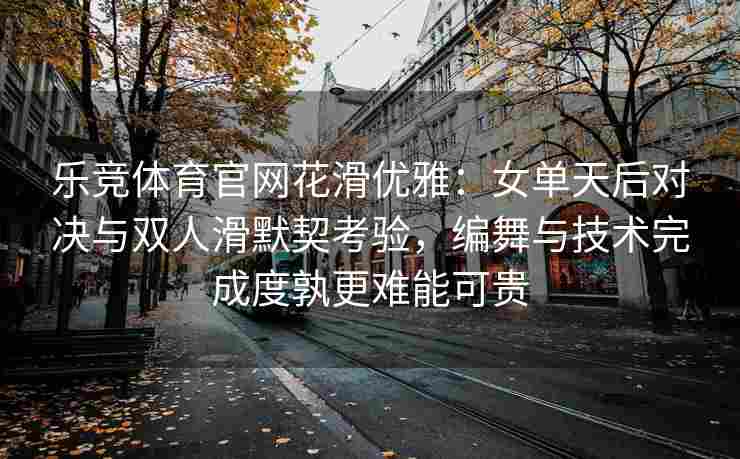 乐竞体育官网花滑优雅：女单天后对决与双人滑默契考验，编舞与技术完成度孰更难能可贵