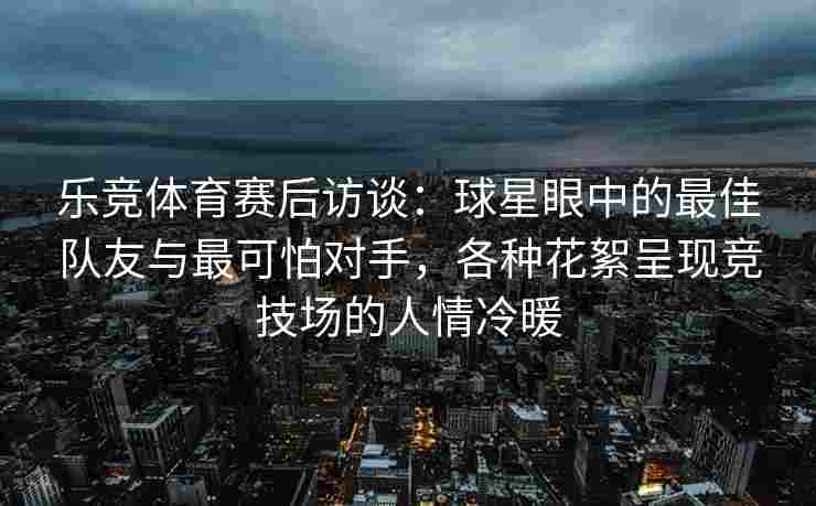 乐竞体育赛后访谈：球星眼中的最佳队友与最可怕对手，各种花絮呈现竞技场的人情冷暖