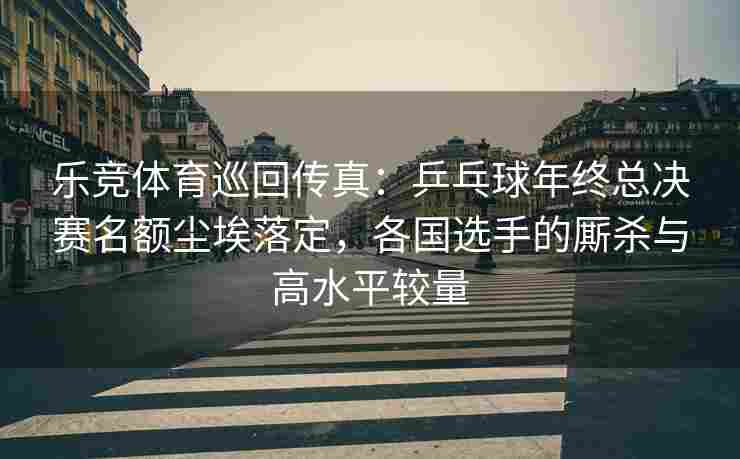 乐竞体育巡回传真：乒乓球年终总决赛名额尘埃落定，各国选手的厮杀与高水平较量