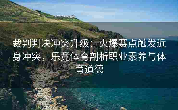 裁判判决冲突升级：火爆赛点触发近身冲突，乐竞体育剖析职业素养与体育道德