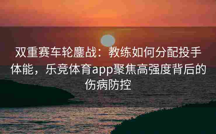 双重赛车轮鏖战：教练如何分配投手体能，乐竞体育app聚焦高强度背后的伤病防控