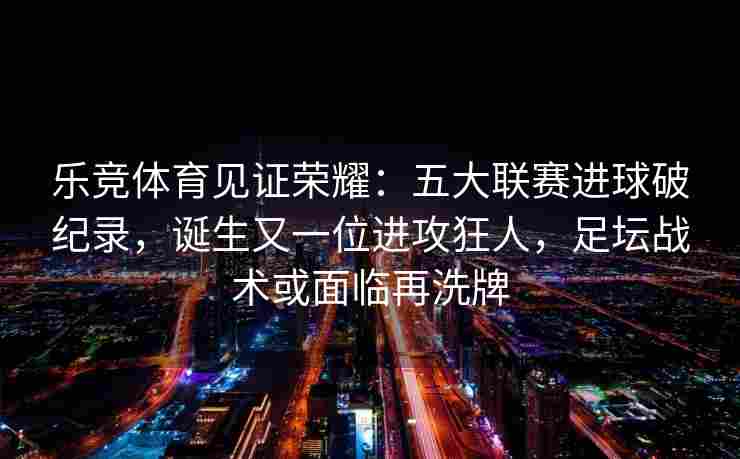 乐竞体育见证荣耀：五大联赛进球破纪录，诞生又一位进攻狂人，足坛战术或面临再洗牌