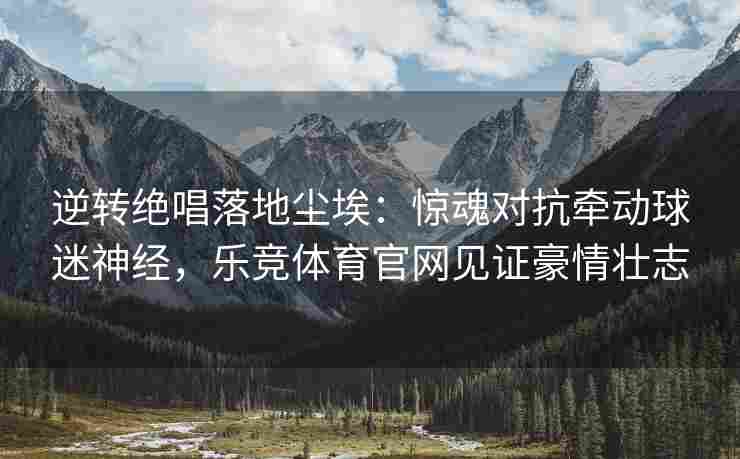 逆转绝唱落地尘埃：惊魂对抗牵动球迷神经，乐竞体育官网见证豪情壮志