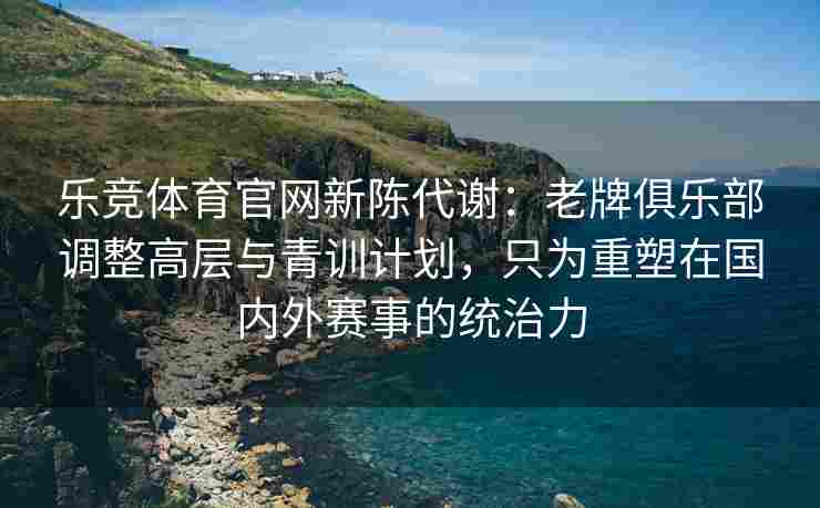 乐竞体育官网新陈代谢：老牌俱乐部调整高层与青训计划，只为重塑在国内外赛事的统治力