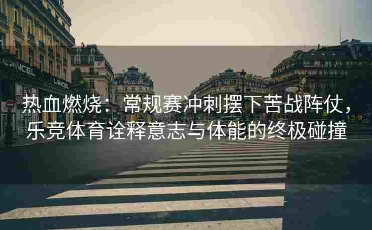 热血燃烧：常规赛冲刺摆下苦战阵仗，乐竞体育诠释意志与体能的终极碰撞