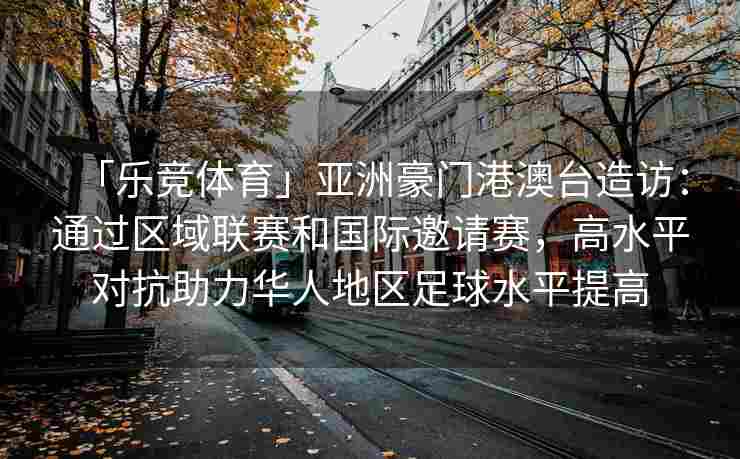 「乐竞体育」亚洲豪门港澳台造访：通过区域联赛和国际邀请赛，高水平对抗助力华人地区足球水平提高