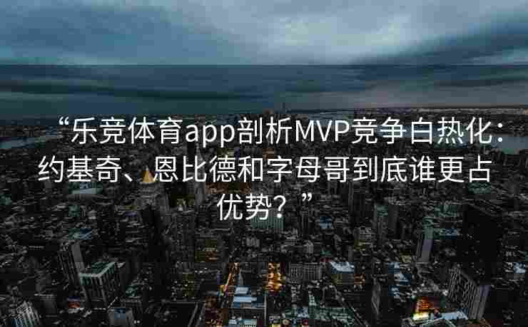 “乐竞体育app剖析MVP竞争白热化：约基奇、恩比德和字母哥到底谁更占优势？”
