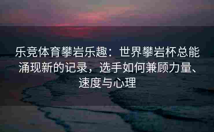 乐竞体育攀岩乐趣：世界攀岩杯总能涌现新的记录，选手如何兼顾力量、速度与心理