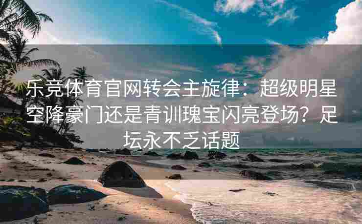 乐竞体育官网转会主旋律：超级明星空降豪门还是青训瑰宝闪亮登场？足坛永不乏话题