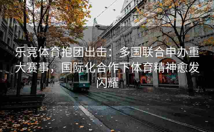 乐竞体育抱团出击：多国联合申办重大赛事，国际化合作下体育精神愈发闪耀