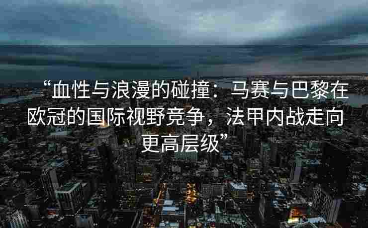 “血性与浪漫的碰撞：马赛与巴黎在欧冠的国际视野竞争，法甲内战走向更高层级”