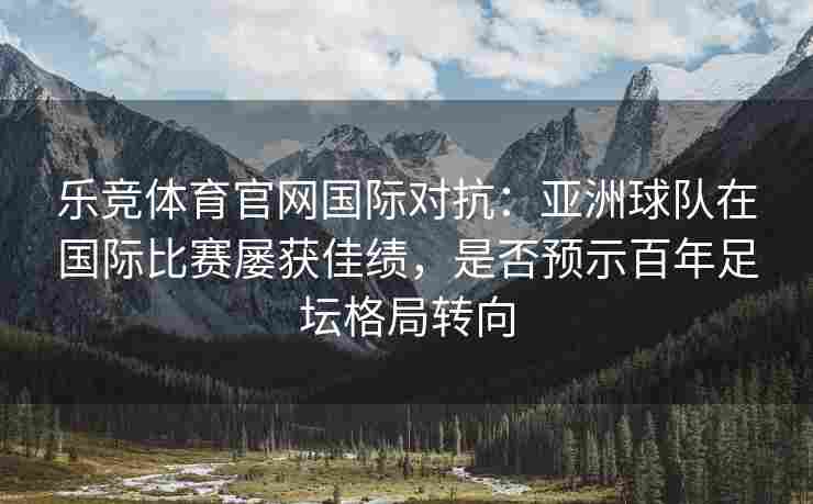 乐竞体育官网国际对抗：亚洲球队在国际比赛屡获佳绩，是否预示百年足坛格局转向
