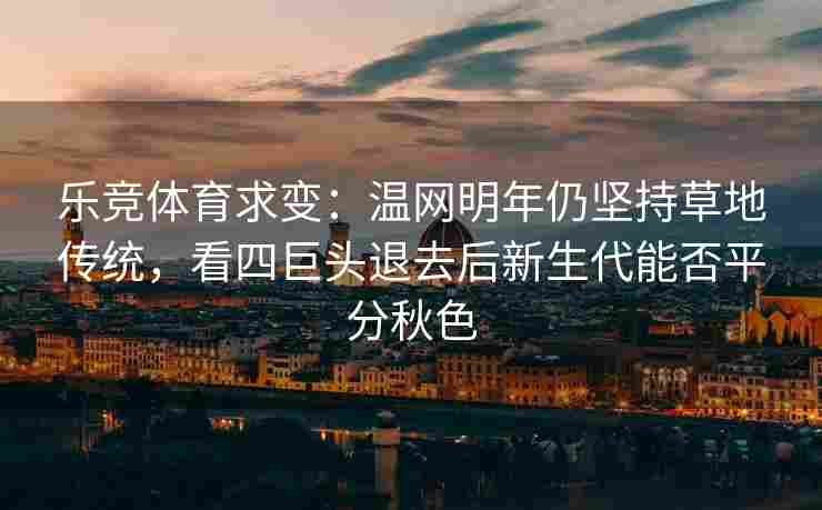 乐竞体育求变：温网明年仍坚持草地传统，看四巨头退去后新生代能否平分秋色