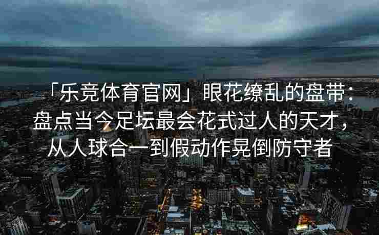 「乐竞体育官网」眼花缭乱的盘带：盘点当今足坛最会花式过人的天才，从人球合一到假动作晃倒防守者