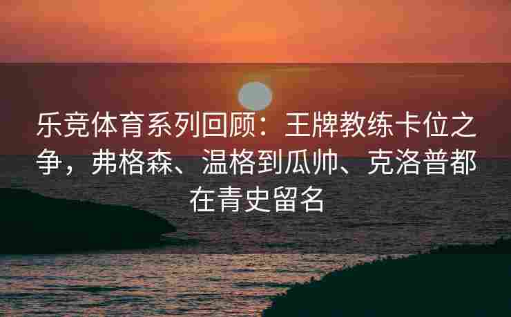 乐竞体育系列回顾：王牌教练卡位之争，弗格森、温格到瓜帅、克洛普都在青史留名