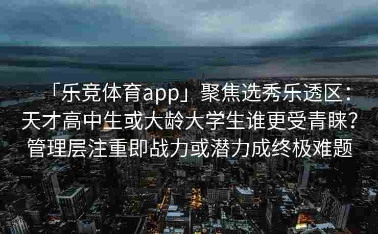 「乐竞体育app」聚焦选秀乐透区：天才高中生或大龄大学生谁更受青睐？管理层注重即战力或潜力成终极难题