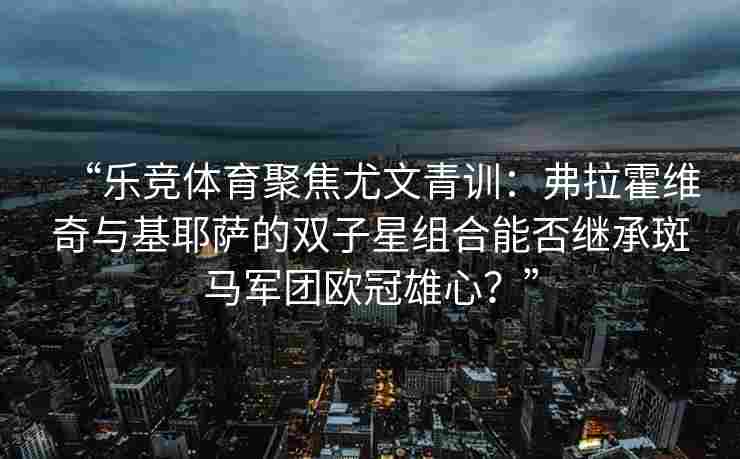 “乐竞体育聚焦尤文青训：弗拉霍维奇与基耶萨的双子星组合能否继承斑马军团欧冠雄心？”