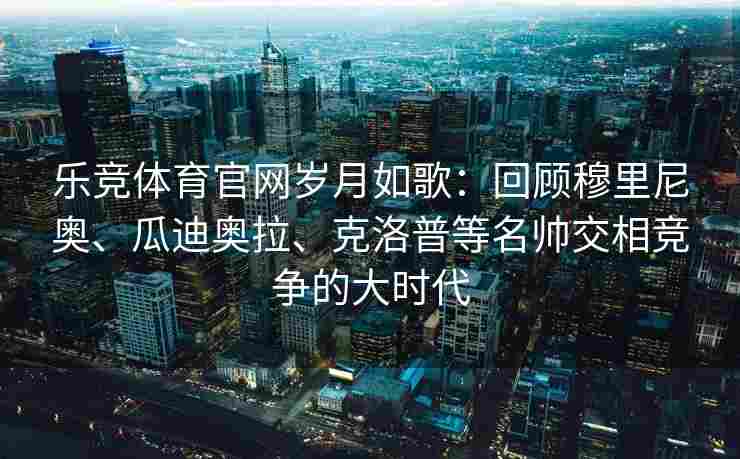 乐竞体育官网岁月如歌：回顾穆里尼奥、瓜迪奥拉、克洛普等名帅交相竞争的大时代