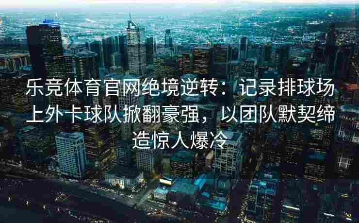 乐竞体育官网绝境逆转：记录排球场上外卡球队掀翻豪强，以团队默契缔造惊人爆冷