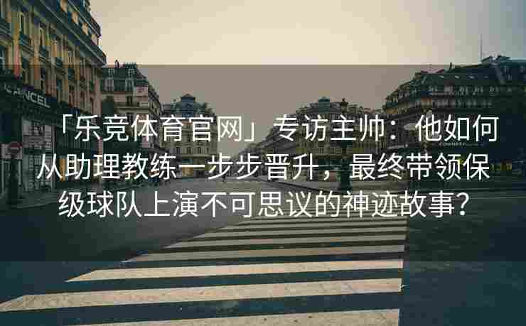 「乐竞体育官网」专访主帅：他如何从助理教练一步步晋升，最终带领保级球队上演不可思议的神迹故事？