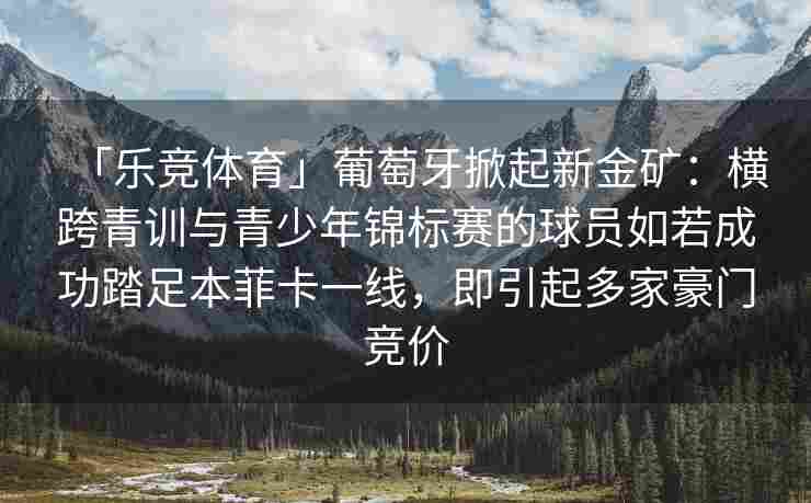 「乐竞体育」葡萄牙掀起新金矿：横跨青训与青少年锦标赛的球员如若成功踏足本菲卡一线，即引起多家豪门竞价