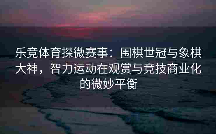 乐竞体育探微赛事：围棋世冠与象棋大神，智力运动在观赏与竞技商业化的微妙平衡