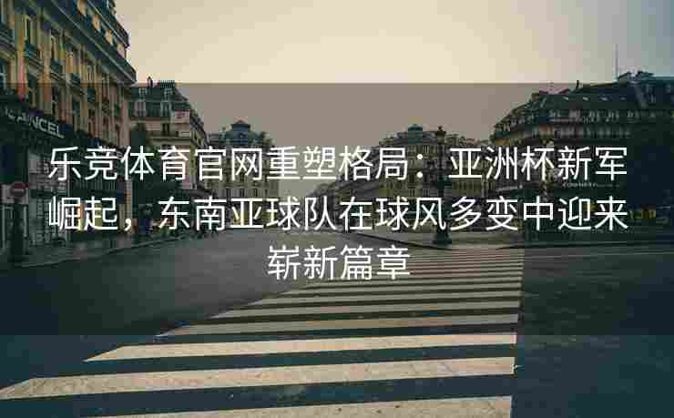 乐竞体育官网重塑格局：亚洲杯新军崛起，东南亚球队在球风多变中迎来崭新篇章