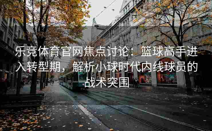 乐竞体育官网焦点讨论：篮球高手进入转型期，解析小球时代内线球员的战术突围