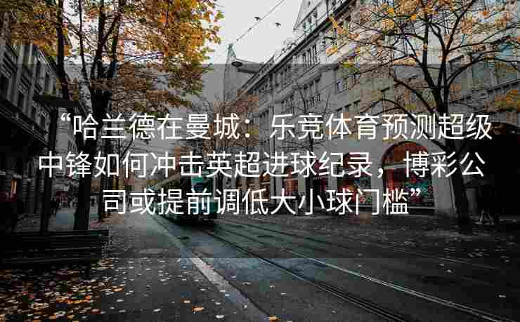 “哈兰德在曼城：乐竞体育预测超级中锋如何冲击英超进球纪录，博彩公司或提前调低大小球门槛”