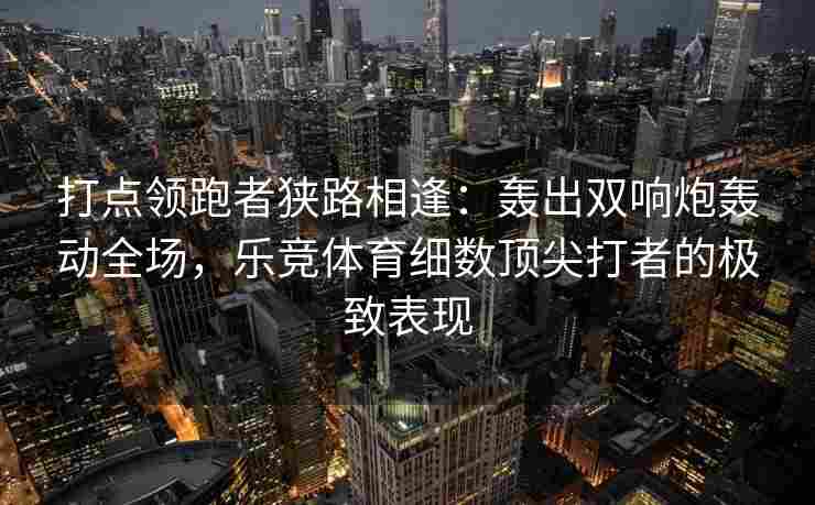 打点领跑者狭路相逢：轰出双响炮轰动全场，乐竞体育细数顶尖打者的极致表现