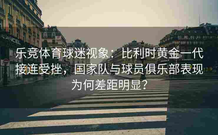 乐竞体育球迷视象：比利时黄金一代接连受挫，国家队与球员俱乐部表现为何差距明显？