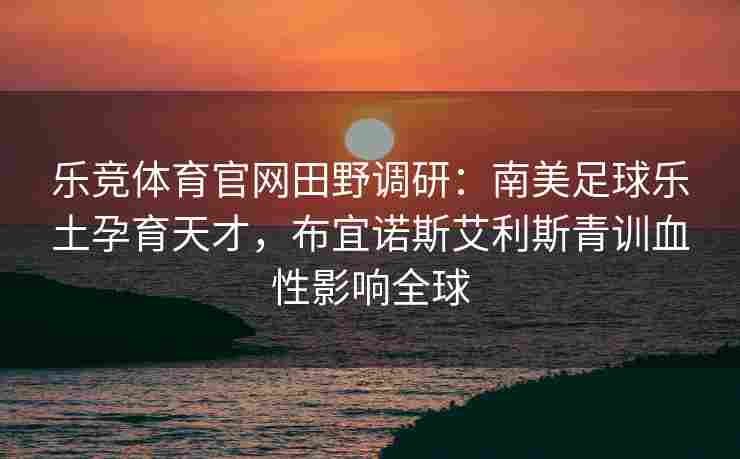乐竞体育官网田野调研：南美足球乐土孕育天才，布宜诺斯艾利斯青训血性影响全球