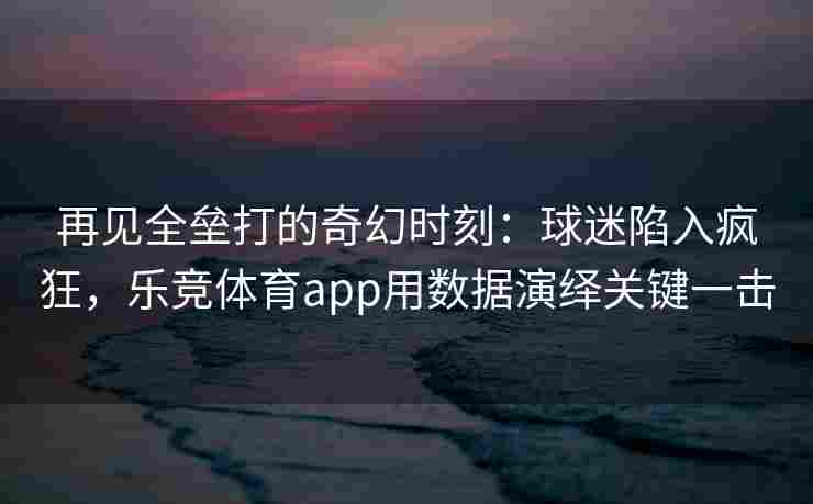 再见全垒打的奇幻时刻：球迷陷入疯狂，乐竞体育app用数据演绎关键一击