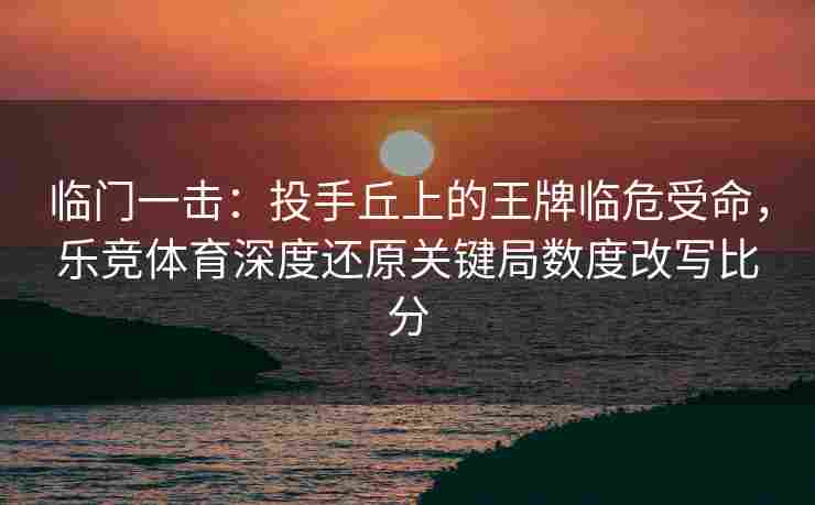 临门一击：投手丘上的王牌临危受命，乐竞体育深度还原关键局数度改写比分