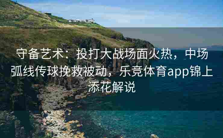 守备艺术：投打大战场面火热，中场弧线传球挽救被动，乐竞体育app锦上添花解说