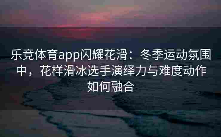 乐竞体育app闪耀花滑：冬季运动氛围中，花样滑冰选手演绎力与难度动作如何融合