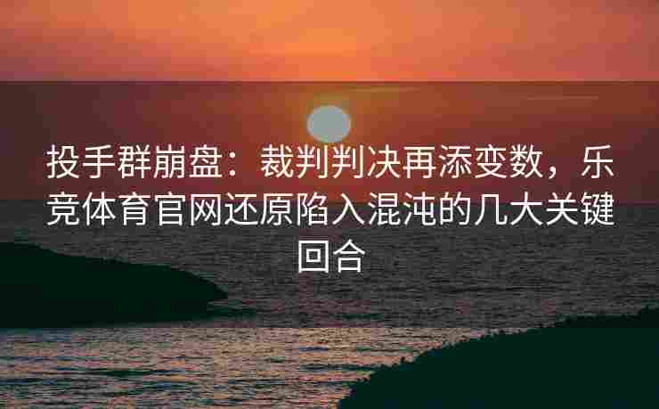 投手群崩盘：裁判判决再添变数，乐竞体育官网还原陷入混沌的几大关键回合