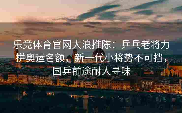 乐竞体育官网大浪推陈：乒乓老将力拼奥运名额，新一代小将势不可挡，国乒前途耐人寻味