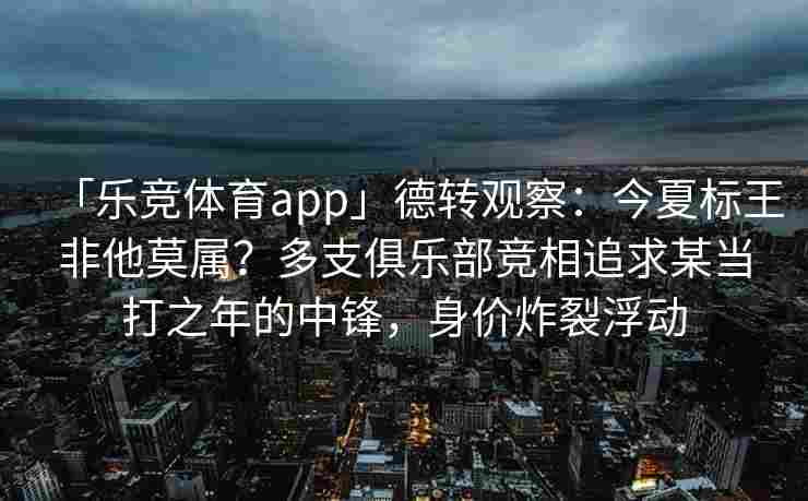 「乐竞体育app」德转观察：今夏标王非他莫属？多支俱乐部竞相追求某当打之年的中锋，身价炸裂浮动