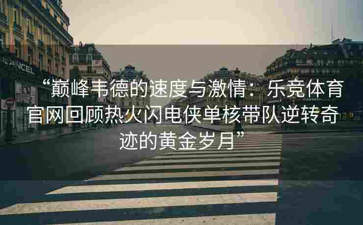 “巅峰韦德的速度与激情：乐竞体育官网回顾热火闪电侠单核带队逆转奇迹的黄金岁月”