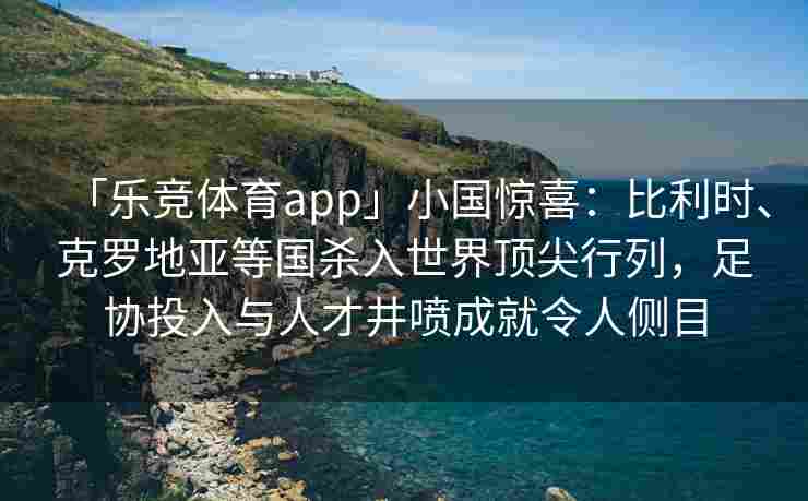 「乐竞体育app」小国惊喜：比利时、克罗地亚等国杀入世界顶尖行列，足协投入与人才井喷成就令人侧目