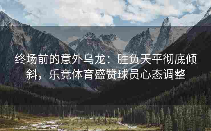 终场前的意外乌龙：胜负天平彻底倾斜，乐竞体育盛赞球员心态调整